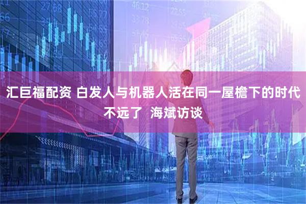汇巨福配资 白发人与机器人活在同一屋檐下的时代不远了  海斌访谈
