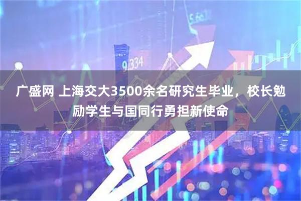 广盛网 上海交大3500余名研究生毕业，校长勉励学生与国同行勇担新使命