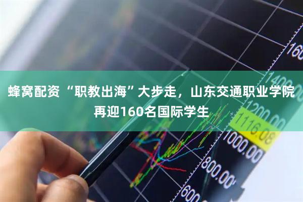蜂窝配资 “职教出海”大步走，山东交通职业学院再迎160名国际学生