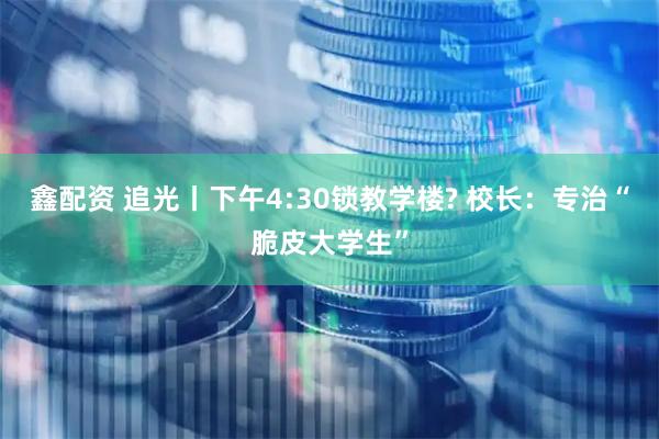 鑫配资 追光丨下午4:30锁教学楼? 校长：专治“脆皮大学生”
