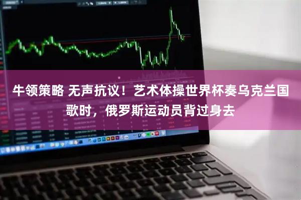 牛领策略 无声抗议！艺术体操世界杯奏乌克兰国歌时，俄罗斯运动员背过身去