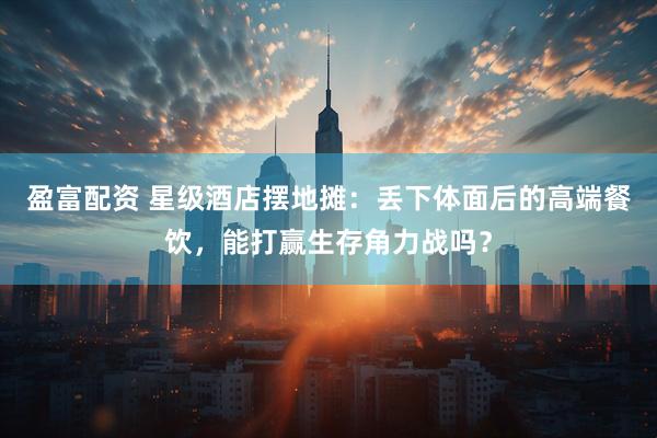 盈富配资 星级酒店摆地摊：丢下体面后的高端餐饮，能打赢生存角力战吗？