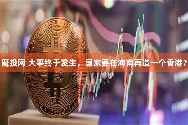 魔投网 大事终于发生，国家要在海南再造一个香港？