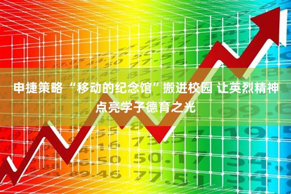 申捷策略 “移动的纪念馆”搬进校园 让英烈精神点亮学子德育之光