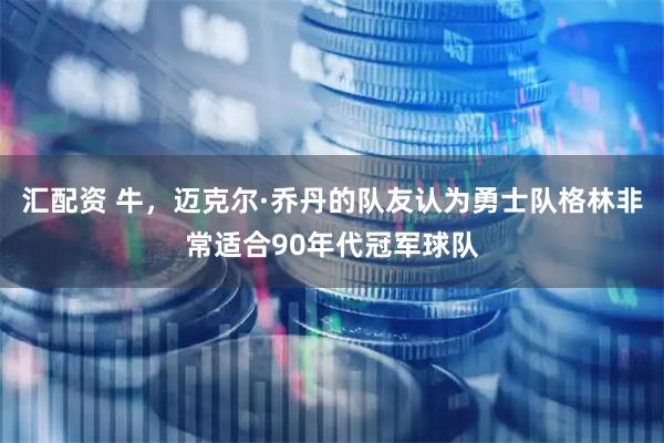 汇配资 牛，迈克尔·乔丹的队友认为勇士队格林非常适合90年代冠军球队
