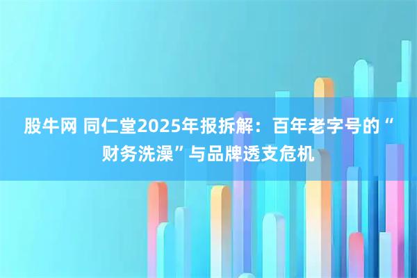 股牛网 同仁堂2025年报拆解：百年老字号的“财务洗澡”与品牌透支危机