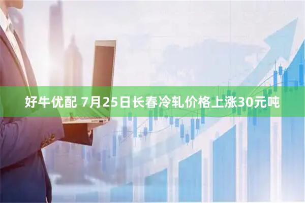 好牛优配 7月25日长春冷轧价格上涨30元吨