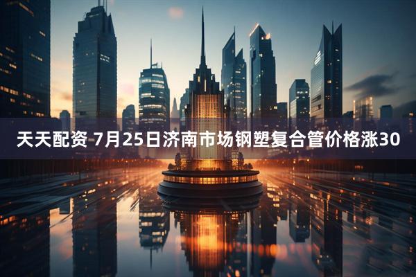 天天配资 7月25日济南市场钢塑复合管价格涨30
