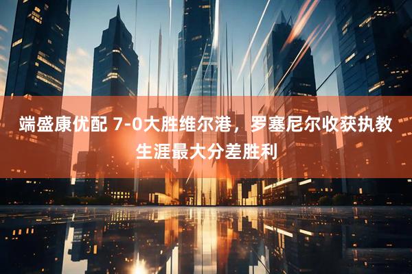 端盛康优配 7-0大胜维尔港，罗塞尼尔收获执教生涯最大分差胜利