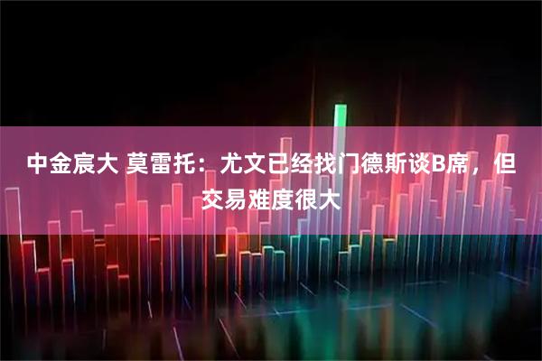 中金宸大 莫雷托：尤文已经找门德斯谈B席，但交易难度很大