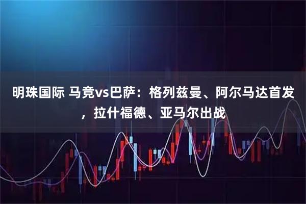明珠国际 马竞vs巴萨：格列兹曼、阿尔马达首发，拉什福德、亚马尔出战