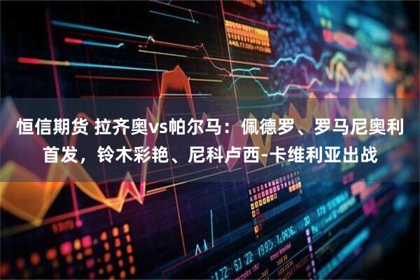 恒信期货 拉齐奥vs帕尔马：佩德罗、罗马尼奥利首发，铃木彩艳、尼科卢西-卡维利亚出战