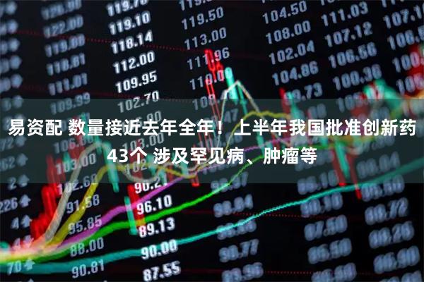 易资配 数量接近去年全年！上半年我国批准创新药43个 涉及罕见病、肿瘤等