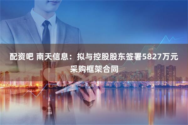 配资吧 南天信息：拟与控股股东签署5827万元采购框架合同