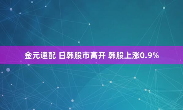 金元速配 日韩股市高开 韩股上涨0.9%