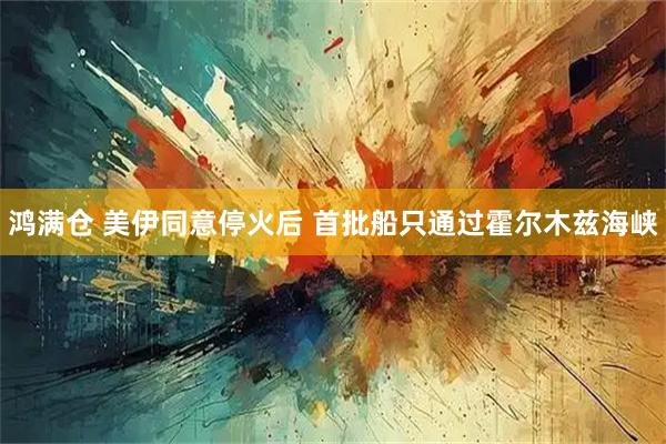 鸿满仓 美伊同意停火后 首批船只通过霍尔木兹海峡