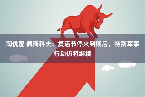 淘优配 佩斯科夫：复活节停火到期后，特别军事行动仍将继续