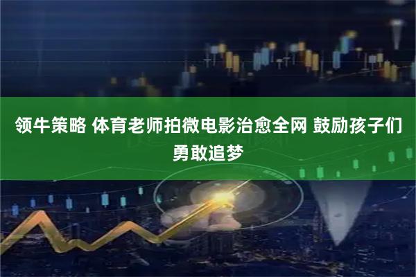 领牛策略 体育老师拍微电影治愈全网 鼓励孩子们勇敢追梦