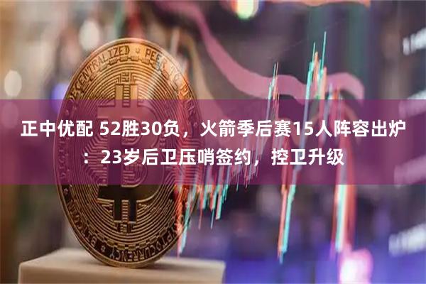 正中优配 52胜30负，火箭季后赛15人阵容出炉：23岁后卫压哨签约，控卫升级
