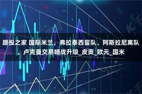 跟投之家 国际米兰，弗拉泰西留队、阿斯拉尼离队，卢克曼交易暗战升级_皮奥_欧元_国米